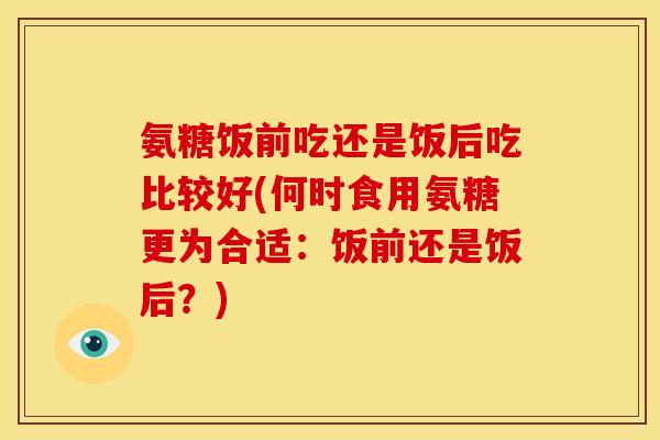 氨糖饭前吃还是饭后吃比较好(何时食用氨糖更为合适:饭前还是饭后?) 氨糖饭前吃还是饭后吃比较好(何时食用氨糖更为合适:饭前还是饭后?)