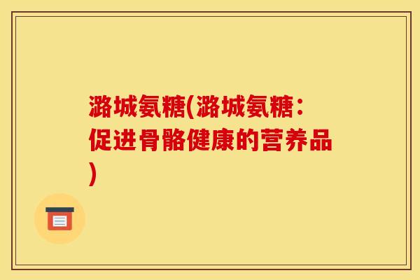 潞城氨糖(潞城氨糖：促进骨骼健康的营养品)
