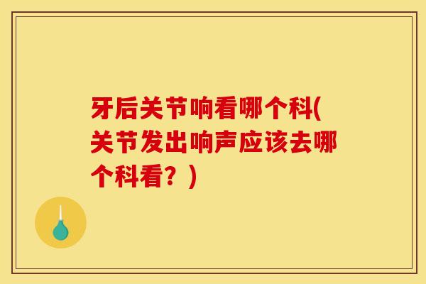 牙后关节响看哪个科(关节发出响声应该去哪个科看？)