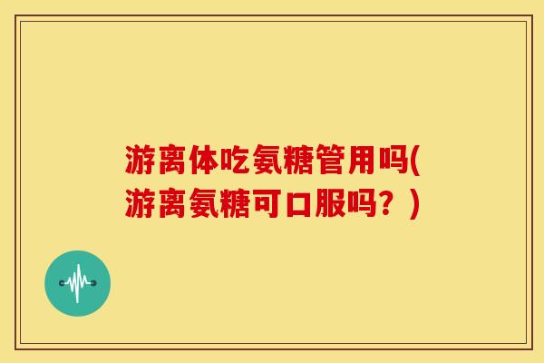 游离体吃氨糖管用吗(游离氨糖可口服吗?) 游离体吃氨糖管用吗(游离氨糖可口服吗?)
