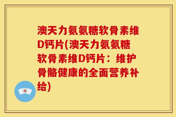 澳天力氨氨糖软骨素维D钙片(澳天力氨氨糖软骨素维D钙片:维护骨骼健康的全面营养补给) 澳天力氨氨糖软骨素维D钙片(澳天力氨氨糖软骨素维D钙片:维护骨骼健康的全面营养补给)