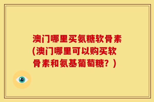 澳门哪里买氨糖软骨素(澳门哪里可以购买软骨素和氨基葡萄糖？)