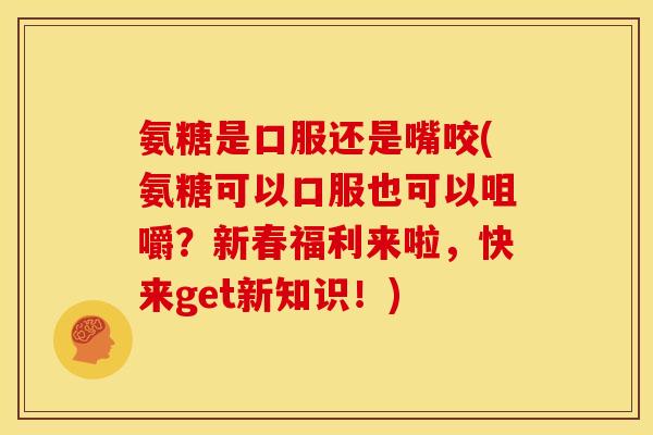 氨糖是口服还是嘴咬(氨糖可以口服也可以咀嚼？新春福利来啦，快来get新知识！)