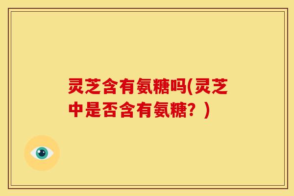 灵芝含有氨糖吗(灵芝中是否含有氨糖？)