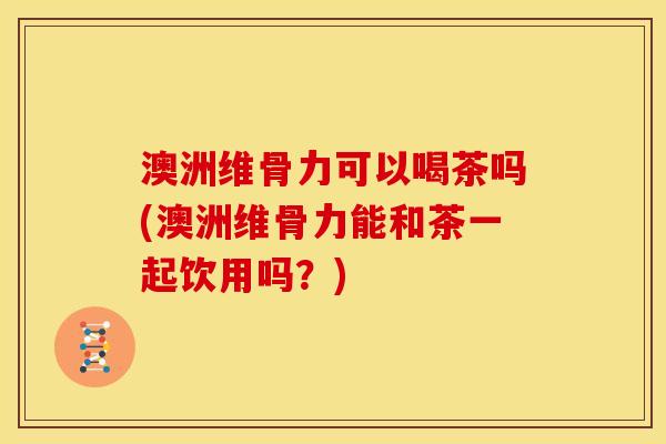 澳洲维骨力可以喝茶吗(澳洲维骨力能和茶一起饮用吗？)