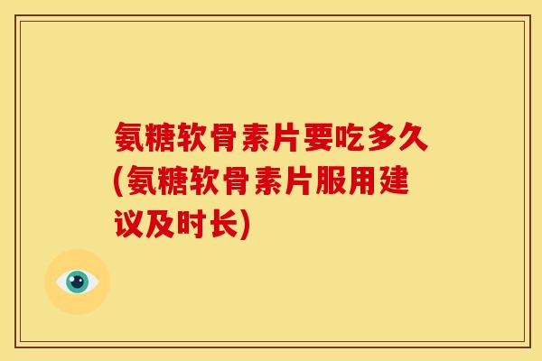 氨糖软骨素片要吃多久(氨糖软骨素片服用建议及时长)