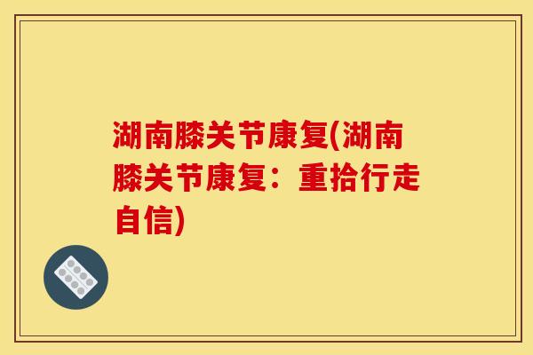湖南膝关节康复(湖南膝关节康复:重拾行走自信) 湖南膝关节康复(湖南膝关节康复:重拾行走自信)