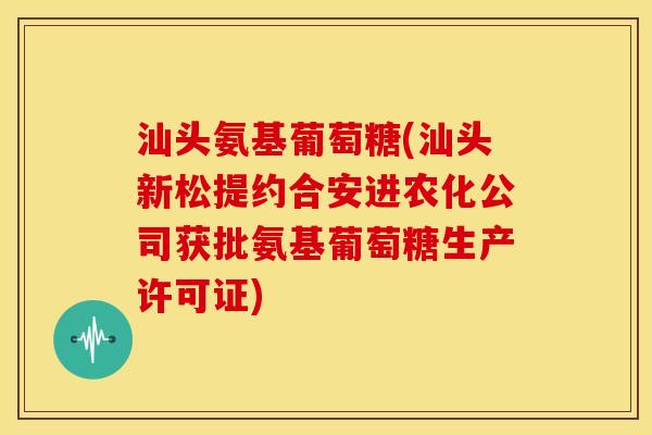 汕头氨基葡萄糖(汕头新松提约合安进农化公司获批氨基葡萄糖生产许可证) 汕头氨基葡萄糖(汕头新松提约合安进农化公司获批氨基葡萄糖生产许可证)