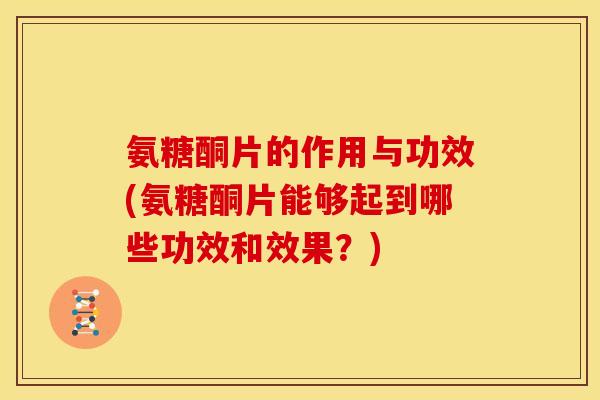 氨糖酮片的作用与功效(氨糖酮片能够起到哪些功效和效果？)