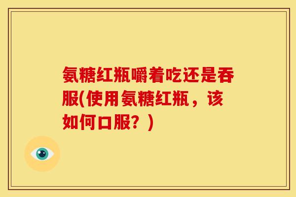 氨糖红瓶嚼着吃还是吞服(使用氨糖红瓶，该如何口服？)