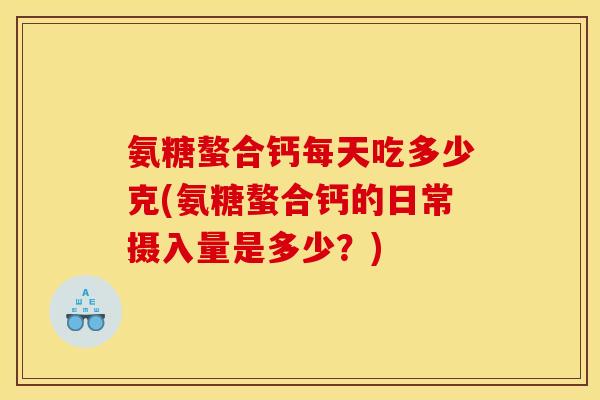 氨糖螯合钙每天吃多少克(氨糖螯合钙的日常摄入量是多少？)