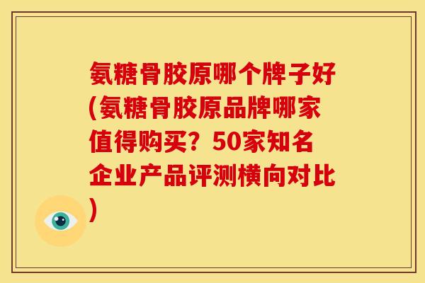 氨糖骨胶原哪个牌子好(氨糖骨胶原品牌哪家值得购买？50家知名企业产品评测横向对比)