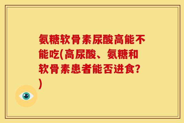 氨糖软骨素尿酸高能不能吃(高尿酸、氨糖和软骨素患者能否进食?) 氨糖软骨素尿酸高能不能吃(高尿酸、氨糖和软骨素患者能否进食?)