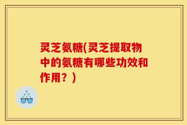 灵芝氨糖(灵芝提取物中的氨糖有哪些功效和作用？)