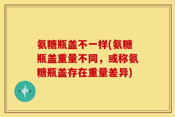 氨糖瓶盖不一样(氨糖瓶盖重量不同，或称氨糖瓶盖存在重量差异)