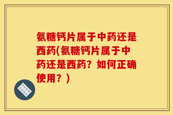 氨糖钙片属于还是西药(氨糖钙片属于还是西药？如何正确使用？)