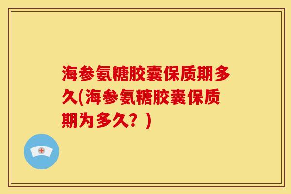 海参氨糖胶囊保质期多久(海参氨糖胶囊保质期为多久？)