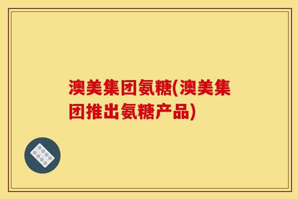 澳美集团氨糖(澳美集团推出氨糖产品)
