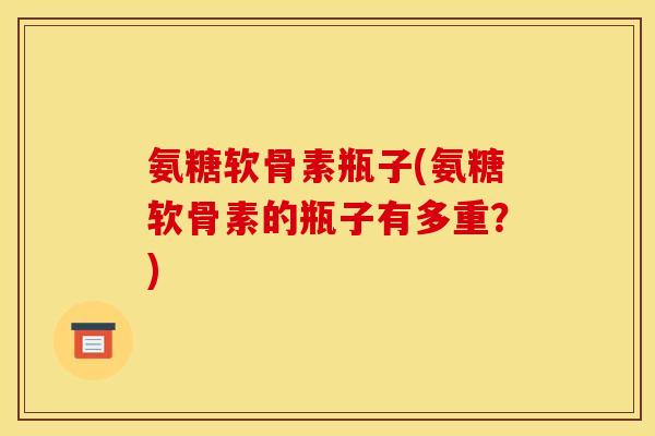 氨糖软骨素瓶子(氨糖软骨素的瓶子有多重？)