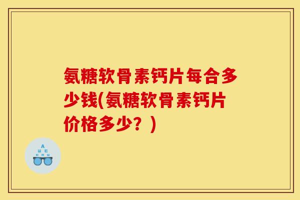 氨糖软骨素钙片每合多少钱(氨糖软骨素钙片价格多少？)
