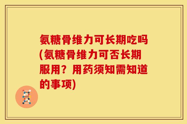 氨糖骨维力可长期吃吗(氨糖骨维力可否长期服用？用药须知需知道的事项)