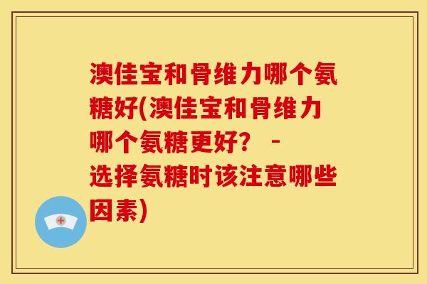 澳佳宝和骨维力哪个氨糖好(澳佳宝和骨维力哪个氨糖更好？ - 选择氨糖时该注意哪些因素)