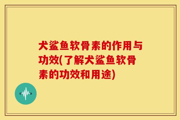 犬鲨鱼软骨素的作用与功效(了解犬鲨鱼软骨素的功效和用途)