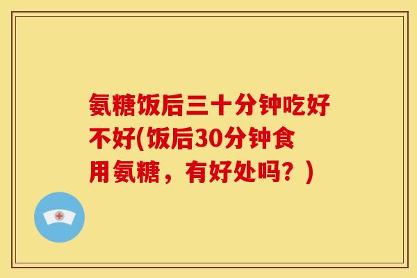 氨糖饭后三十分钟吃好不好(饭后30分钟食用氨糖，有好处吗？)