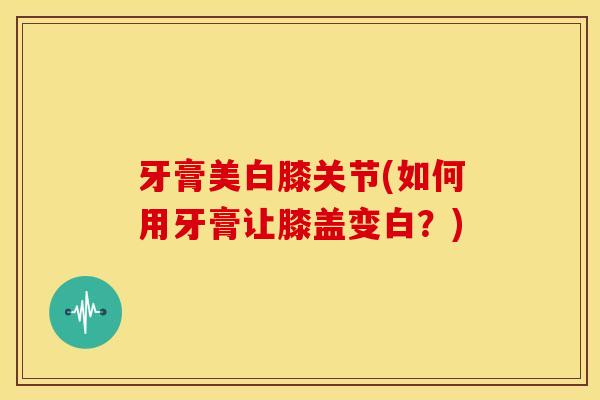 牙膏美白膝关节(如何用牙膏让膝盖变白？)