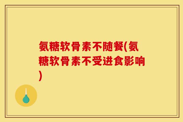 氨糖软骨素不随餐(氨糖软骨素不受进食影响) 氨糖软骨素不随餐(氨糖软骨素不受进食影响)