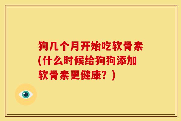 狗几个月开始吃软骨素(什么时候给狗狗添加软骨素更健康？)