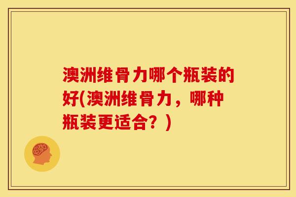 澳洲维骨力哪个瓶装的好(澳洲维骨力，哪种瓶装更适合？)