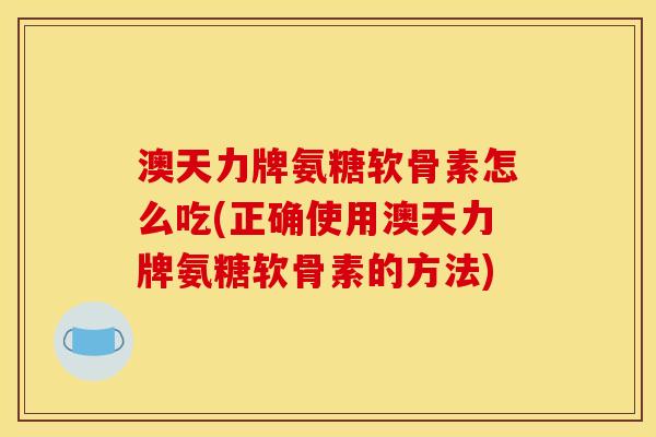 澳天力牌氨糖软骨素怎么吃(正确使用澳天力牌氨糖软骨素的方法)