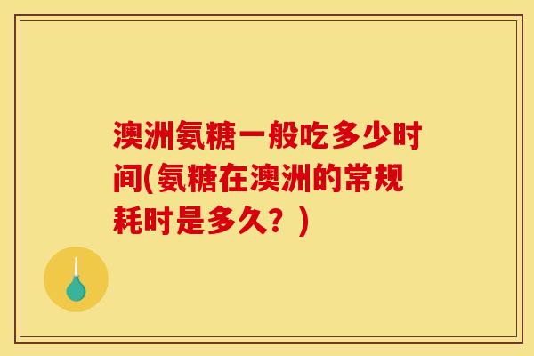 澳洲氨糖一般吃多少时间(氨糖在澳洲的常规耗时是多久？)