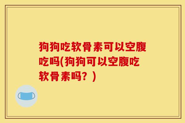 狗狗吃软骨素可以空腹吃吗(狗狗可以空腹吃软骨素吗？)