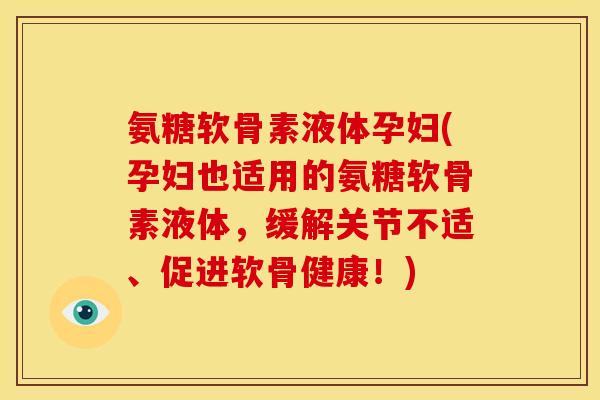氨糖软骨素液体孕妇(孕妇也适用的氨糖软骨素液体，缓解关节不适、促进软骨健康！)
