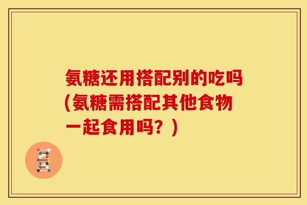 氨糖还用搭配别的吃吗(氨糖需搭配其他食物一起食用吗？)
