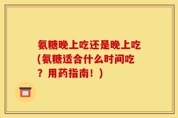 氨糖晚上吃还是晚上吃(氨糖适合什么时间吃？用药指南！)