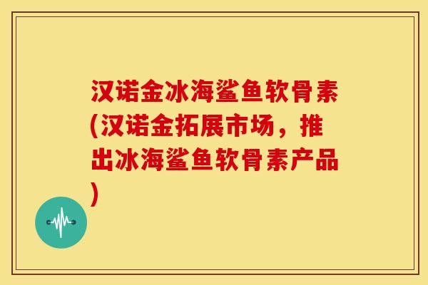 汉诺金冰海鲨鱼软骨素(汉诺金拓展市场,推出冰海鲨鱼软骨素产品) 汉诺金冰海鲨鱼软骨素(汉诺金拓展市场,推出冰海鲨鱼软骨素产品)