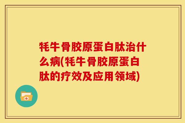 牦牛骨胶原蛋白肽治什么病(牦牛骨胶原蛋白肽的疗效及应用领域)
