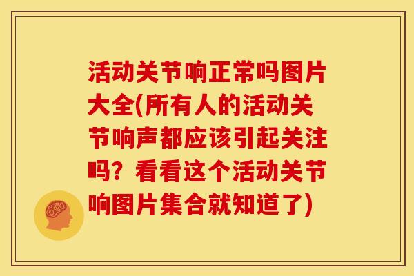 活动关节响正常吗图片大全(所有人的活动关节响声都应该引起关注吗？看看这个活动关节响图片集合就知道了)