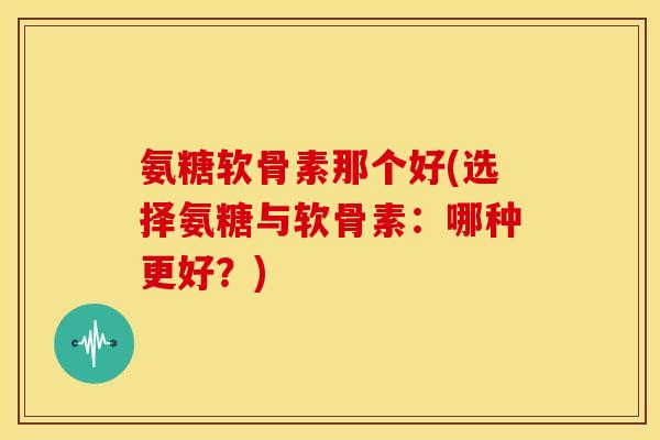 氨糖软骨素那个好(选择氨糖与软骨素:哪种更好?) 氨糖软骨素那个好(选择氨糖与软骨素:哪种更好?)