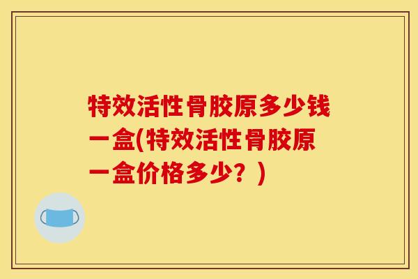 特效活性骨胶原多少钱一盒(特效活性骨胶原一盒价格多少?) 特效活性骨胶原多少钱一盒(特效活性骨胶原一盒价格多少?)