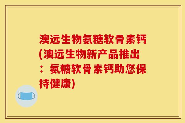 澳远生物氨糖软骨素钙(澳远生物新产品推出：氨糖软骨素钙助您保持健康)