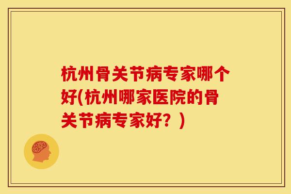 杭州骨关节病专家哪个好(杭州哪家医院的骨关节病专家好？)
