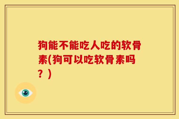 狗能不能吃人吃的软骨素(狗可以吃软骨素吗？)