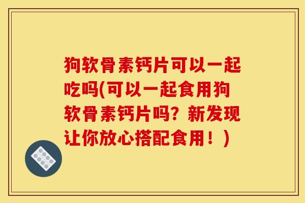狗软骨素钙片可以一起吃吗(可以一起食用狗软骨素钙片吗?新发现让你放心搭配食用!) 狗软骨素钙片可以一起吃吗(可以一起食用狗软骨素钙片吗?新发现让你放心搭配食用!)