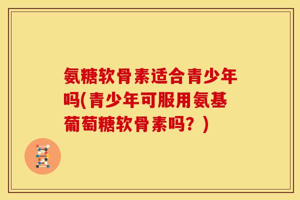 氨糖软骨素适合青少年吗(青少年可服用氨基葡萄糖软骨素吗？)