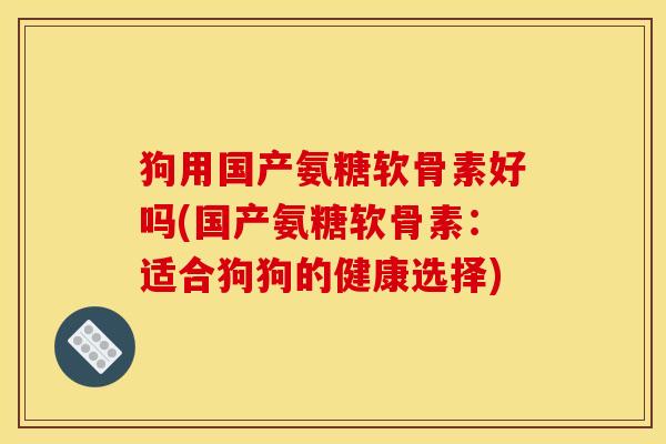 狗用国产氨糖软骨素好吗(国产氨糖软骨素：适合狗狗的健康选择)