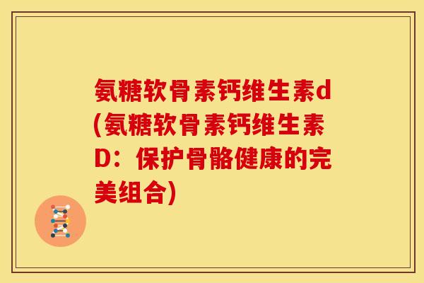 氨糖软骨素钙维生素d(氨糖软骨素钙维生素D：保护骨骼健康的完美组合)